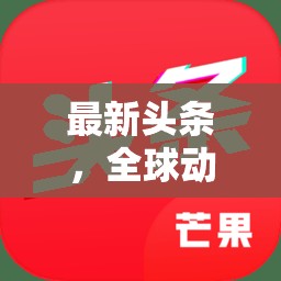 全球動態(tài)與科技革新，最新頭條交匯點