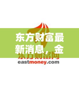 東方財富新動態(tài)，金融科技巨頭的創(chuàng)新步伐與全球擴張