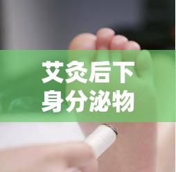 艾灸后下身分泌物變化，原因與影響深度解析