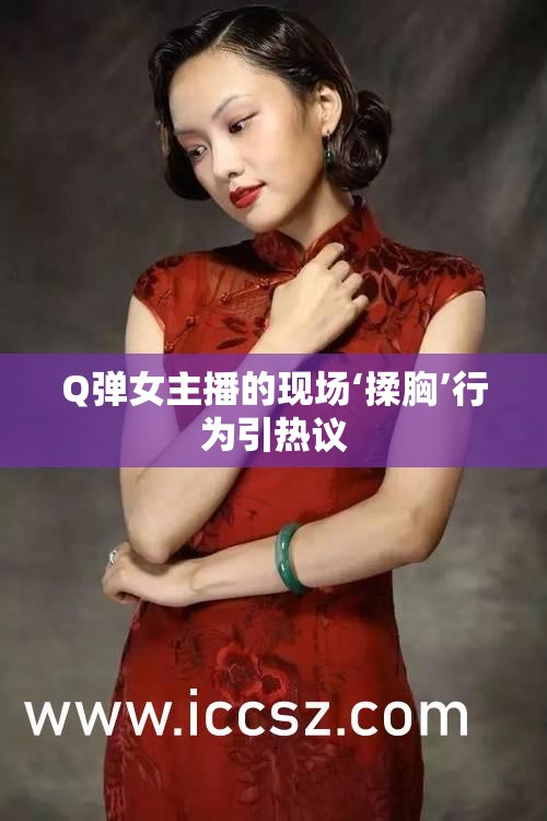 女主播現(xiàn)場爭議行為引發(fā)熱議，Q彈揉胸事件