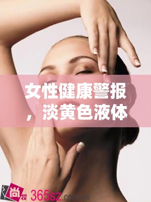 女性健康警示，淡黃色液體異常流出的科學解析與應(yīng)對指南