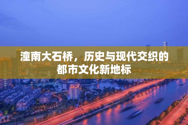 潼南大石橋，歷史與現(xiàn)代交織的都市文化新地標(biāo)