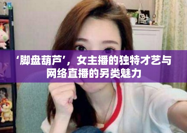 腳盤葫蘆，女主播的非凡才藝與直播文化的別樣風(fēng)采