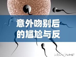 意外吻別后的尷尬與反思，精液從嘴角流出的尷尬經(jīng)歷