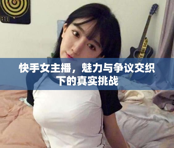 快手女主播，魅力與爭(zhēng)議交織下的真實(shí)挑戰(zhàn)