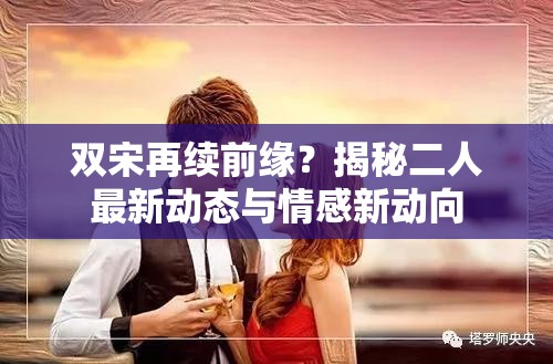 雙宋再續(xù)前緣？揭秘二人最新動(dòng)態(tài)與情感新動(dòng)向