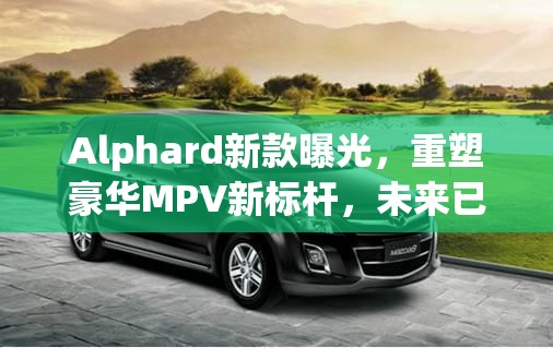 Alphard新款曝光，重塑豪華MPV新標(biāo)桿，未來已來