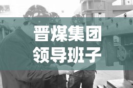 晉煤集團領導班子新動向，引領轉型發(fā)展，共繪未來藍圖