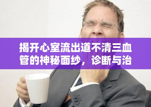 揭開心室流出道不清三血管的神秘面紗，診斷與治療的新視角