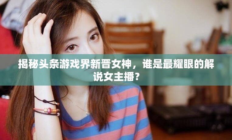 揭秘頭條游戲界新晉女神，誰是最耀眼的解說女主播？