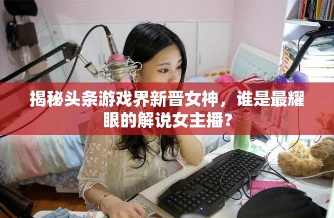 揭秘頭條游戲界新晉女神，誰是最耀眼的解說女主播？