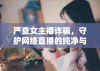 嚴(yán)查女主播詐騙，守護(hù)網(wǎng)絡(luò)直播的純凈與安全