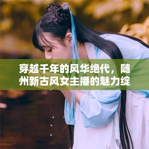 穿越千年的風(fēng)華絕代，隨州新古風(fēng)女主播的魅力綻放