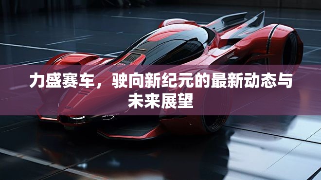 力盛賽車，駛向新紀(jì)元的最新動(dòng)態(tài)與未來(lái)展望