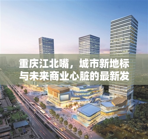 重慶江北嘴，城市新地標(biāo)與未來(lái)商業(yè)心臟的最新發(fā)展動(dòng)態(tài)