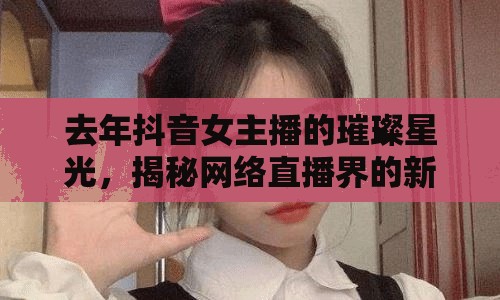 去年抖音女主播的璀璨星光，揭秘網絡直播界的新晉女神