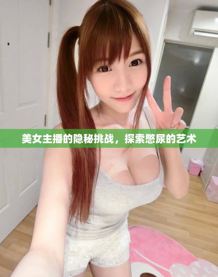 美女主播的隱秘挑戰(zhàn)，探索憋尿的藝術(shù)