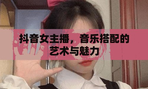 抖音女主播，音樂搭配的藝術與魅力