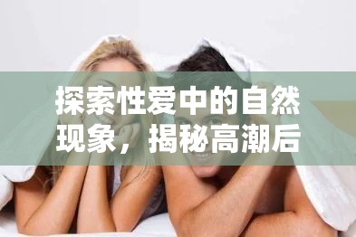 探索性愛(ài)中的自然現(xiàn)象，揭秘高潮后的白色液體