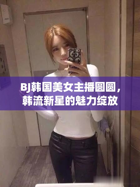 BJ韓國美女主播圓圓，韓流新星的魅力綻放