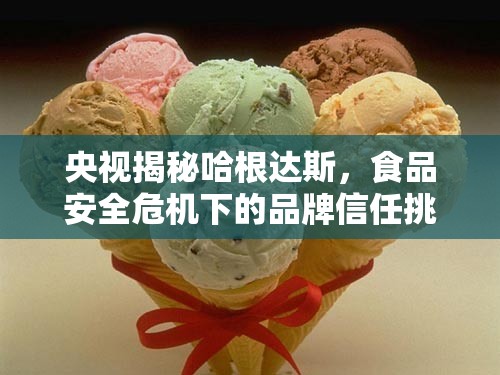 央視揭秘哈根達斯，食品安全危機下的品牌信任挑戰(zhàn)