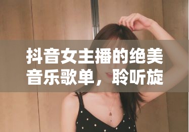 抖音女主播的絕美音樂歌單，聆聽旋律，邂逅心動