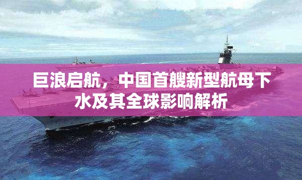 巨浪啟航，中國首艘新型航母下水及其全球影響解析