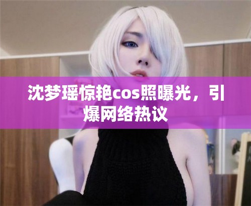 沈夢瑤驚艷cos照曝光，引爆網(wǎng)絡熱議