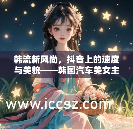 韓流新風尚，抖音上的速度與美貌——韓國汽車美女主播的魅力碰撞