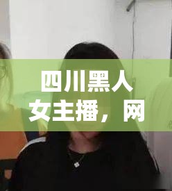 四川黑人女主播，網絡直播中的多元色彩與文化交融