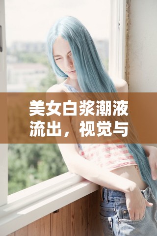 美女白漿潮液流出，視覺與感官的極致盛宴