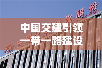 中國交建引領一帶一路建設新篇章，加速全球基礎設施建設步伐