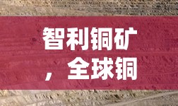 智利銅礦，全球銅市場的藍(lán)色脈動(dòng)——最新動(dòng)態(tài)與未來展望