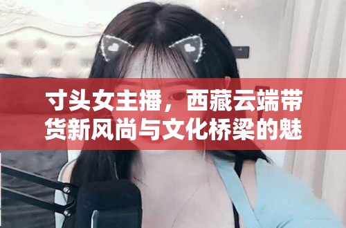 寸頭女主播，西藏云端帶貨新風(fēng)尚與文化橋梁的魅力