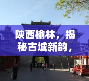 陜西榆林，揭秘古城新韻，共繪發(fā)展新篇章