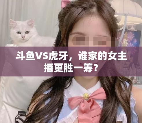 斗魚VS虎牙，誰家的女主播更勝一籌？