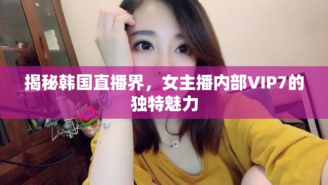 揭秘韓國直播界，女主播內部VIP7的獨特魅力