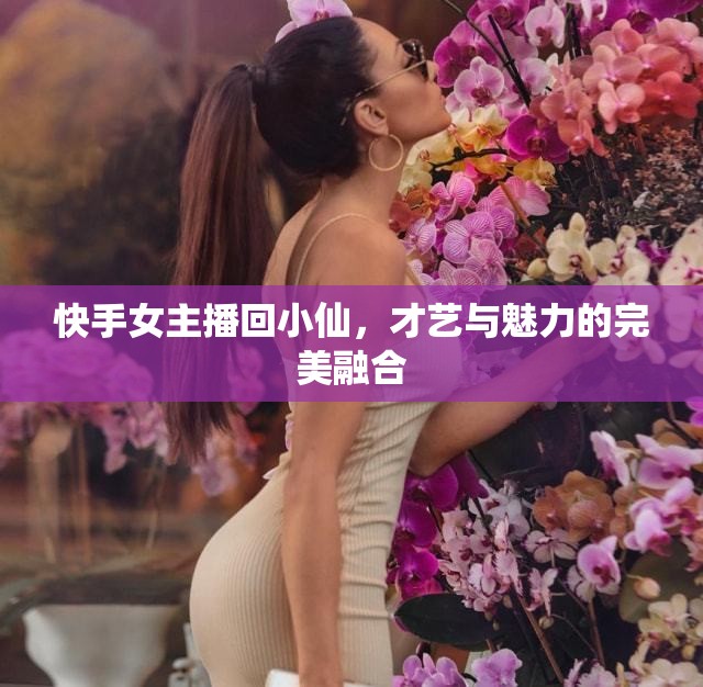 快手女主播回小仙，才藝與魅力的完美融合