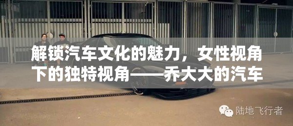 解鎖汽車文化的魅力，女性視角下的獨(dú)特視角——喬大大的汽車女主播視頻