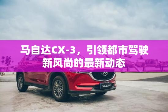 馬自達(dá)CX-3，引領(lǐng)都市駕駛新風(fēng)尚的最新動態(tài)