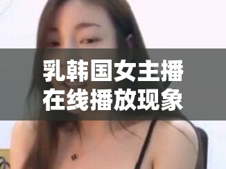 乳韓國女主播在線播放現(xiàn)象，探索與爭議的深度剖析