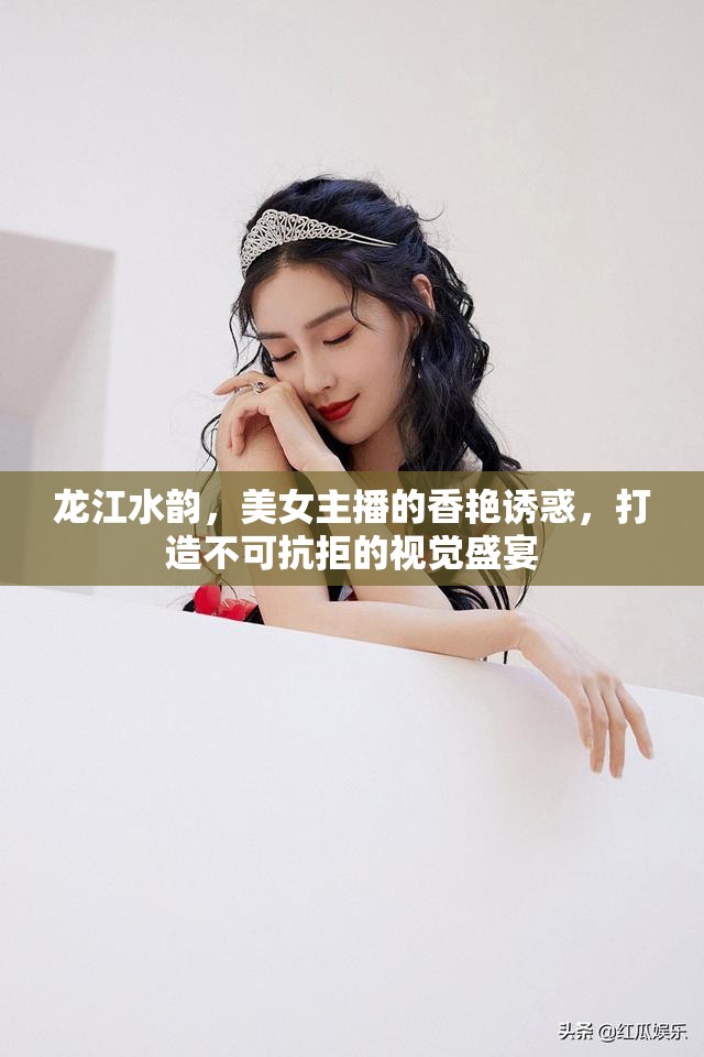 龍江水韻，美女主播的香艷誘惑，打造不可抗拒的視覺盛宴