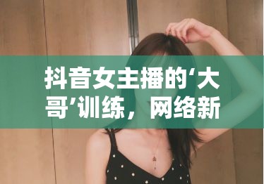 抖音女主播的‘大哥’訓(xùn)練，網(wǎng)絡(luò)新風(fēng)尚下的情感博弈