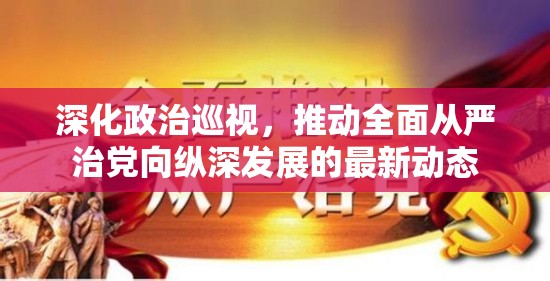 深化政治巡視，推動全面從嚴(yán)治黨向縱深發(fā)展的最新動態(tài)