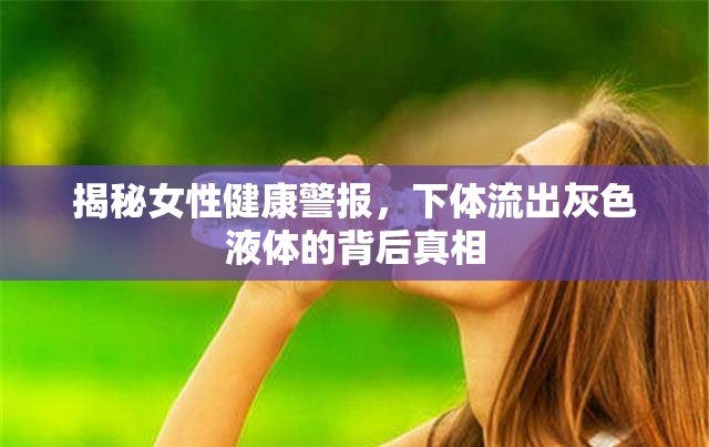 揭秘女性健康警報，下體流出灰色液體的背后真相