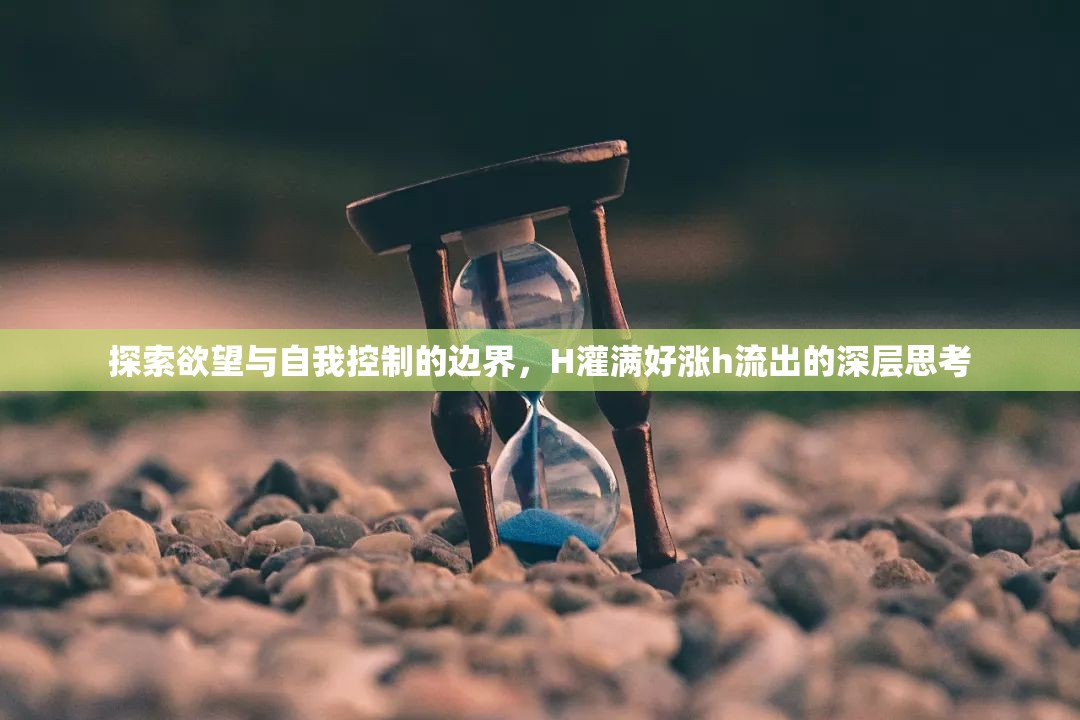 探索欲望與自我控制的邊界，H灌滿好漲h流出的深層思考