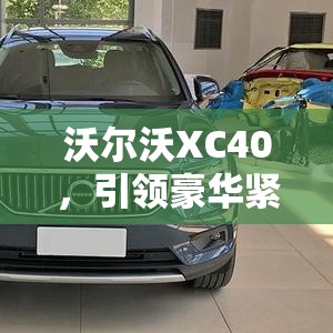 沃爾沃XC40，引領(lǐng)豪華緊湊SUV新風(fēng)尚的最新動(dòng)態(tài)揭秘