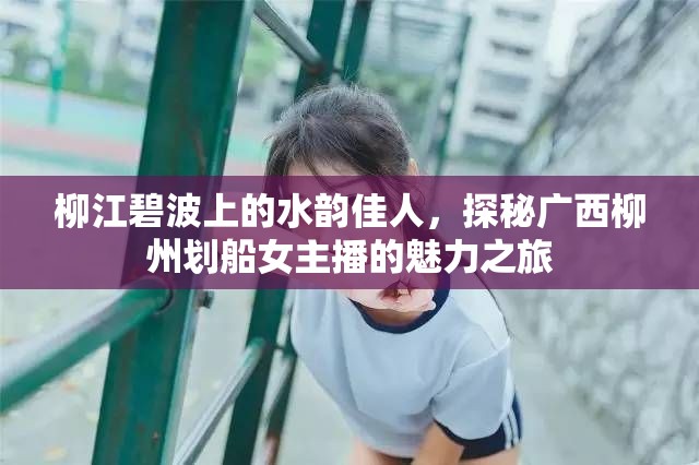 柳江碧波上的水韻佳人，探秘廣西柳州劃船女主播的魅力之旅