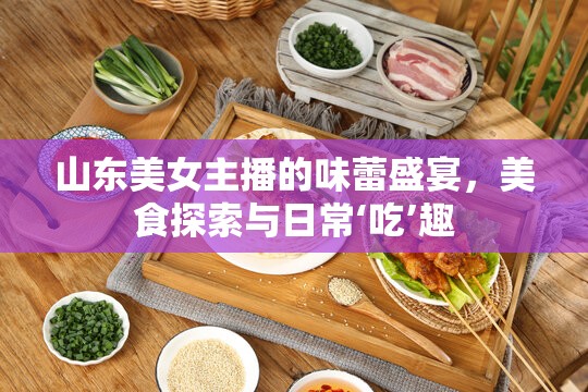 山東美女主播的味蕾盛宴，美食探索與日常‘吃’趣