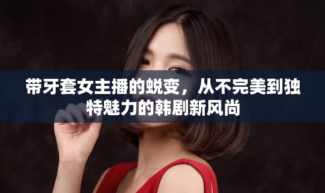 帶牙套女主播的蛻變，從不完美到獨特魅力的韓劇新風尚